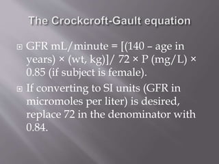  GFR mL/minute = [(140 – age in
years) × (wt, kg)]/ 72 × P (mg/L) ×
0.85 (if subject is female).
 If converting to SI units (GFR in
micromoles per liter) is desired,
replace 72 in the denominator with
0.84.
 