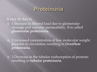 It may be due to
 1.Increase in filtered load due to glomerular
damage and vascular permeability. It is called
glomerular proteinuria.
 2.Increased concentration of low molecular weight
proteins in circulation resulting in Overflow
proteinuria.
 3.Decrease in the tubular reabsorption of proteins
resulting in tubular proteinuria.
 