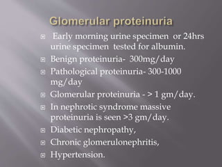 Early morning urine specimen or 24hrs
urine specimen tested for albumin.
 Benign proteinuria- 300mg/day
 Pathological proteinuria- 300-1000
mg/day
 Glomerular proteinuria - > 1 gm/day.
 In nephrotic syndrome massive
proteinuria is seen >3 gm/day.
 Diabetic nephropathy,
 Chronic glomerulonephritis,
 Hypertension.
 