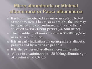  If albumin is detected in a urine sample collected
at random, over 4 hours, or overnight, the test may
be repeated and/or confirmed with urine that is
collected over a 24-hour period (24-hour urine).
 The quantity of albumin in urine is 30-300 mg/day
in micro albuminuria.
 It is an early indication of nephropathy in diabetic
patients and hypertensive patients.
 It is also expressed as albumin creatinine ratio
 Albumin creatinine ratio – 30-300mg albumin /gm
of creatinine -0.03- 0.3
 