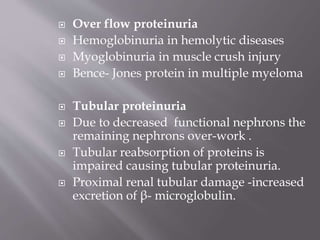  Over flow proteinuria
 Hemoglobinuria in hemolytic diseases
 Myoglobinuria in muscle crush injury
 Bence- Jones protein in multiple myeloma
 Tubular proteinuria
 Due to decreased functional nephrons the
remaining nephrons over-work .
 Tubular reabsorption of proteins is
impaired causing tubular proteinuria.
 Proximal renal tubular damage -increased
excretion of β- microglobulin.
 