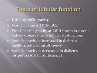  Urine specific gravity
 Normal value is 1.016-1.022
 Fixed specific gravity at 1.010 is seen in chronic
kidney disease due to tubular dysfunction.
 Specific gravity is increased in diabetes
mellitus, adrenal insufficiency
 Specific gravity is decreased in diabetes
insipidus (ADH insufficiency).
 