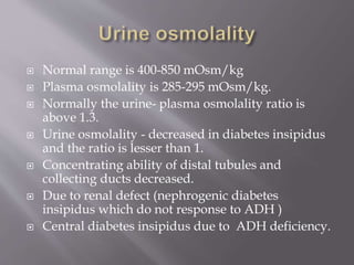 Normal range is 400-850 mOsm/kg
 Plasma osmolality is 285-295 mOsm/kg.
 Normally the urine- plasma osmolality ratio is
above 1.3.
 Urine osmolality - decreased in diabetes insipidus
and the ratio is lesser than 1.
 Concentrating ability of distal tubules and
collecting ducts decreased.
 Due to renal defect (nephrogenic diabetes
insipidus which do not response to ADH )
 Central diabetes insipidus due to ADH deficiency.
 
