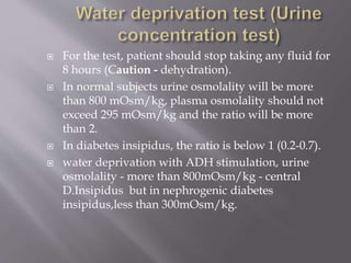  For the test, patient should stop taking any fluid for
8 hours (Caution - dehydration).
 In normal subjects urine osmolality will be more
than 800 mOsm/kg, plasma osmolality should not
exceed 295 mOsm/kg and the ratio will be more
than 2.
 In diabetes insipidus, the ratio is below 1 (0.2-0.7).
 water deprivation with ADH stimulation, urine
osmolality - more than 800mOsm/kg - central
D.Insipidus but in nephrogenic diabetes
insipidus,less than 300mOsm/kg.
 