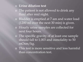  Urine dilution test
 The patient is not allowed to drink any
fluid after mid night.
 Bladder is emptied at 7 am and water load
(1200 ml over the next 30 min) is given.
 Hourly urine samples are collected for
next four hours.
 The specific gravity of at least one sample
should fall to 1.003 and osmolality to 50
mOsm/kg.
 This test is more sensitive and less harmful
than concentration test.
 