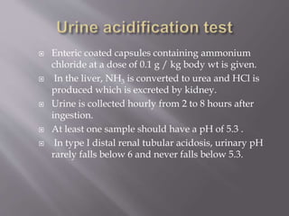  Enteric coated capsules containing ammonium
chloride at a dose of 0.1 g / kg body wt is given.
 In the liver, NH3 is converted to urea and HCl is
produced which is excreted by kidney.
 Urine is collected hourly from 2 to 8 hours after
ingestion.
 At least one sample should have a pH of 5.3 .
 In type I distal renal tubular acidosis, urinary pH
rarely falls below 6 and never falls below 5.3.
 