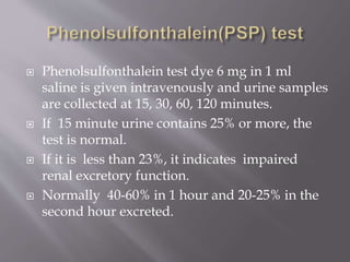  Phenolsulfonthalein test dye 6 mg in 1 ml
saline is given intravenously and urine samples
are collected at 15, 30, 60, 120 minutes.
 If 15 minute urine contains 25% or more, the
test is normal.
 If it is less than 23%, it indicates impaired
renal excretory function.
 Normally 40-60% in 1 hour and 20-25% in the
second hour excreted.
 