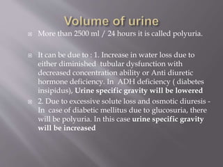  More than 2500 ml / 24 hours it is called polyuria.
 It can be due to : 1. Increase in water loss due to
either diminished tubular dysfunction with
decreased concentration ability or Anti diuretic
hormone deficiency. In ADH deficiency ( diabetes
insipidus), Urine specific gravity will be lowered
 2. Due to excessive solute loss and osmotic diuresis -
In case of diabetic mellitus due to glucosuria, there
will be polyuria. In this case urine specific gravity
will be increased
 