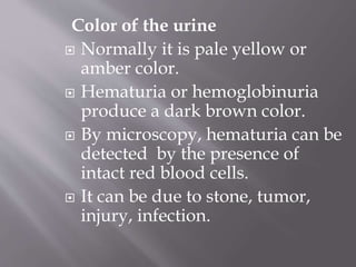 Color of the urine
 Normally it is pale yellow or
amber color.
 Hematuria or hemoglobinuria
produce a dark brown color.
 By microscopy, hematuria can be
detected by the presence of
intact red blood cells.
 It can be due to stone, tumor,
injury, infection.
 