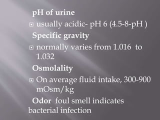 pH of urine
 usually acidic- pH 6 (4.5-8-pH )
Specific gravity
 normally varies from 1.016 to
1.032
Osmolality
 On average fluid intake, 300-900
mOsm/kg
Odor foul smell indicates
bacterial infection
 