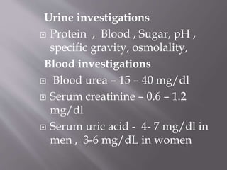 Urine investigations
 Protein , Blood , Sugar, pH ,
specific gravity, osmolality,
Blood investigations
 Blood urea – 15 – 40 mg/dl
 Serum creatinine – 0.6 – 1.2
mg/dl
 Serum uric acid - 4- 7 mg/dl in
men , 3-6 mg/dL in women
 