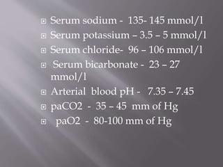  Serum sodium - 135- 145 mmol/l
 Serum potassium – 3.5 – 5 mmol/l
 Serum chloride- 96 – 106 mmol/l
 Serum bicarbonate - 23 – 27
mmol/l
 Arterial blood pH - 7.35 – 7.45
 paCO2 - 35 – 45 mm of Hg
 paO2 - 80-100 mm of Hg
 