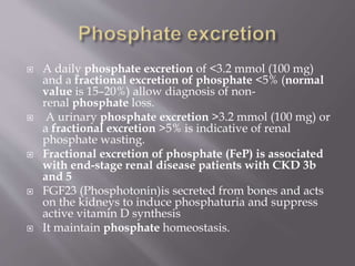  A daily phosphate excretion of <3.2 mmol (100 mg)
and a fractional excretion of phosphate <5% (normal
value is 15–20%) allow diagnosis of non-
renal phosphate loss.
 A urinary phosphate excretion >3.2 mmol (100 mg) or
a fractional excretion >5% is indicative of renal
phosphate wasting.
 Fractional excretion of phosphate (FeP) is associated
with end-stage renal disease patients with CKD 3b
and 5
 FGF23 (Phosphotonin)is secreted from bones and acts
on the kidneys to induce phosphaturia and suppress
active vitamin D synthesis
 It maintain phosphate homeostasis.
 