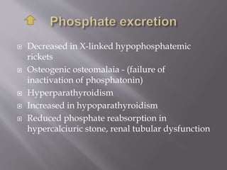  Decreased in X-linked hypophosphatemic
rickets
 Osteogenic osteomalaia - (failure of
inactivation of phosphatonin)
 Hyperparathyroidism
 Increased in hypoparathyroidism
 Reduced phosphate reabsorption in
hypercalciuric stone, renal tubular dysfunction
 