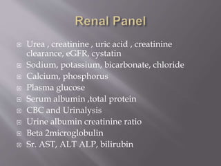  Urea , creatinine , uric acid , creatinine
clearance, eGFR, cystatin
 Sodium, potassium, bicarbonate, chloride
 Calcium, phosphorus
 Plasma glucose
 Serum albumin ,total protein
 CBC and Urinalysis
 Urine albumin creatinine ratio
 Beta 2microglobulin
 Sr. AST, ALT ALP, bilirubin
 