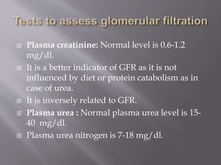  Plasma creatinine: Normal level is 0.6-1.2
mg/dl.
 It is a better indicator of GFR as it is not
influenced by diet or protein catabolism as in
case of urea.
 It is inversely related to GFR.
 Plasma urea : Normal plasma urea level is 15-
40 mg/dl.
 Plasma urea nitrogen is 7-18 mg/dl.
 