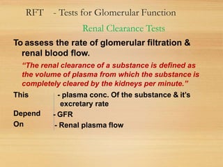 RFT - Tests for Glomerular Function
Renal Clearance Tests
To assess the rate of glomerular filtration &
renal blood flow.
“The renal clearance of a substance is defined as
the volume of plasma from which the substance is
completely cleared by the kidneys per minute.”
This - plasma conc. Of the substance & it’s
excretary rate
Depend
On
- GFR
- Renal plasma flow
 