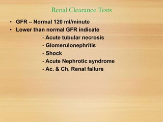 Renal Clearance Tests
• GFR – Normal 120 ml/minute
• Lower than normal GFR indicate
- Acute tubular necrosis
- Glomerulonephritis
- Shock
- Acute Nephrotic syndrome
- Ac. & Ch. Renal failure
 