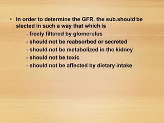 • In order to determine the GFR, the sub.should be
slected in such a way that which is
- freely filtered by glomerulus
- should not be reabsorbed or secreted
- should not be metabolized in the kidney
- should not be toxic
- should not be affected by dietary intake
 