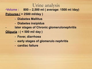Urine analysis
•Volume : 800 – 2,500 ml ( average: 1500 ml /day)
Polyurea ( > 2500 ml/day )
- Diabetes Mallitus
- Diabetes insipidus
- later stages of Chronic glomerulonephritis
Oliguria : ( < 500 ml/ day )
- Fever, diarrhoea
- early stages of glomerulo nephritis
- cardiac failure
 