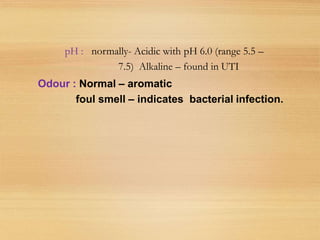 pH : normally- Acidic with pH 6.0 (range 5.5 –
7.5) Alkaline – found in UTI
Odour : Normal – aromatic
foul smell – indicates bacterial infection.
 