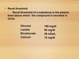 • Renal threshold
Renal threshold of a substance is the plasma
level above which the compound is excreted in
Urine.
Glucose
Lactate
Bicarbonate
Calcium
180 mg/dl
60 mg/dl
28 mEq/L
10 mg/dl
 
