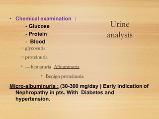 Urine
analysis
– glycosuria
– proteinuria
• —hematuria Albuminuria
• Benign proteinuria
• Chemical examination :
- Glucose
- Protein
- Blood
Micro-albuminuria : (30-300 mg/day ) Early indication of
Nephropathy in pts. With Diabetes and
hypertension.
 