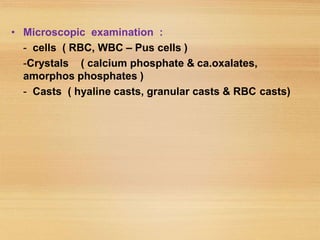 • Microscopic examination :
- cells ( RBC, WBC – Pus cells )
-Crystals ( calcium phosphate & ca.oxalates,
amorphos phosphates )
- Casts ( hyaline casts, granular casts & RBC casts)
 