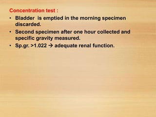 Concentration test :
• Bladder is emptied in the morning specimen
discarded.
• Second specimen after one hour collected and
specific gravity measured.
• Sp.gr. >1.022  adequate renal function.
 