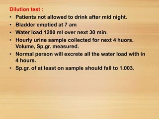 Dilution test :
• Patients not allowed to drink after mid night.
• Bladder emptied at 7 am
• Water load 1200 ml over next 30 min.
• Hourly urine sample collected for next 4 huors.
Volume, Sp.gr. measured.
• Normal person will excrete all the water load with in
4 hours.
• Sp.gr. of at least on sample should fall to 1.003.
 