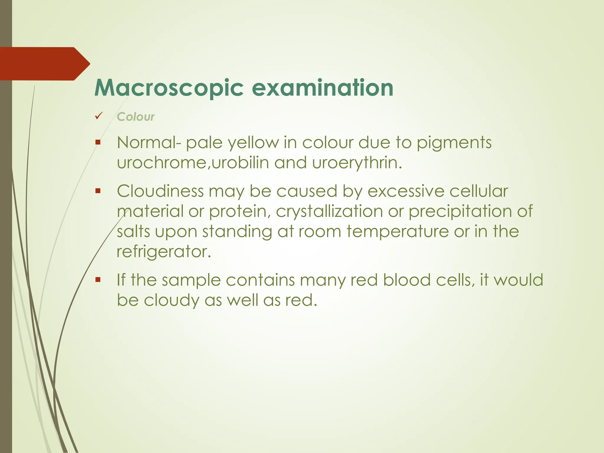 Macroscopic examination
✓ Colour
▪ Normal- pale yellow in colour due to pigments
urochrome,urobilin and uroerythrin.
▪ Cloudiness may be caused by excessive cellular
material or protein, crystallization or precipitation of
salts upon standing at room temperature or in the
refrigerator.
▪ If the sample contains many red blood cells, it would
be cloudy as well as red.
 