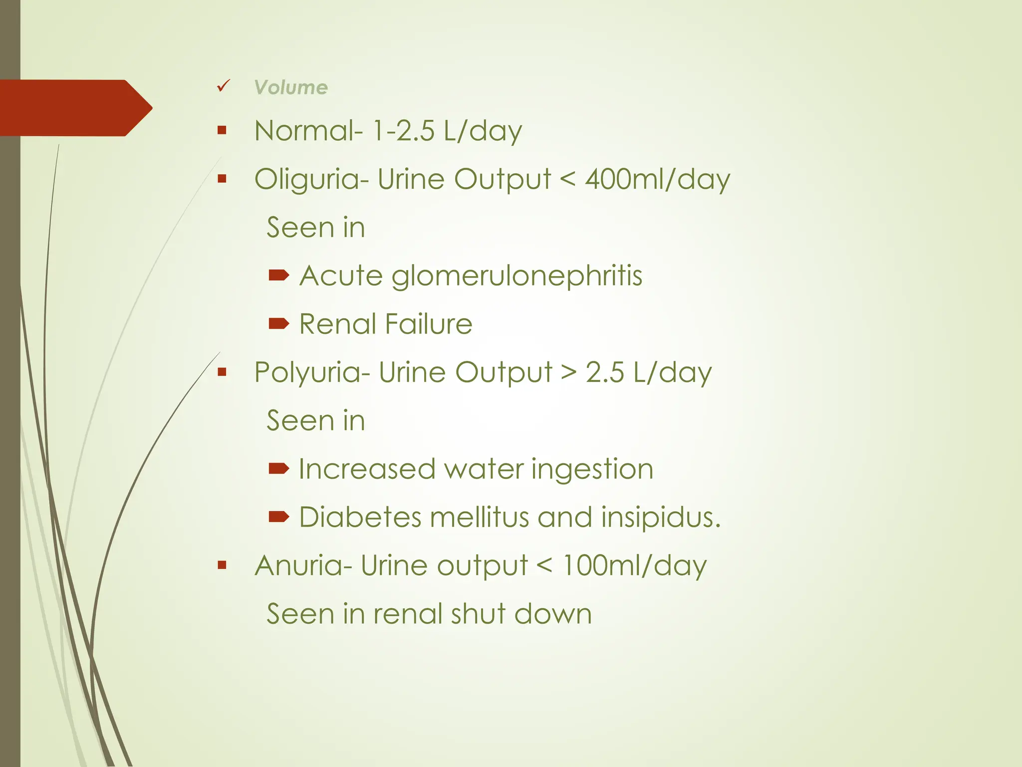✓ Volume
▪ Normal- 1-2.5 L/day
▪ Oliguria- Urine Output < 400ml/day
Seen in
 Acute glomerulonephritis
 Renal Failure
▪ Polyuria- Urine Output > 2.5 L/day
Seen in
 Increased water ingestion
 Diabetes mellitus and insipidus.
▪ Anuria- Urine output < 100ml/day
Seen in renal shut down
 