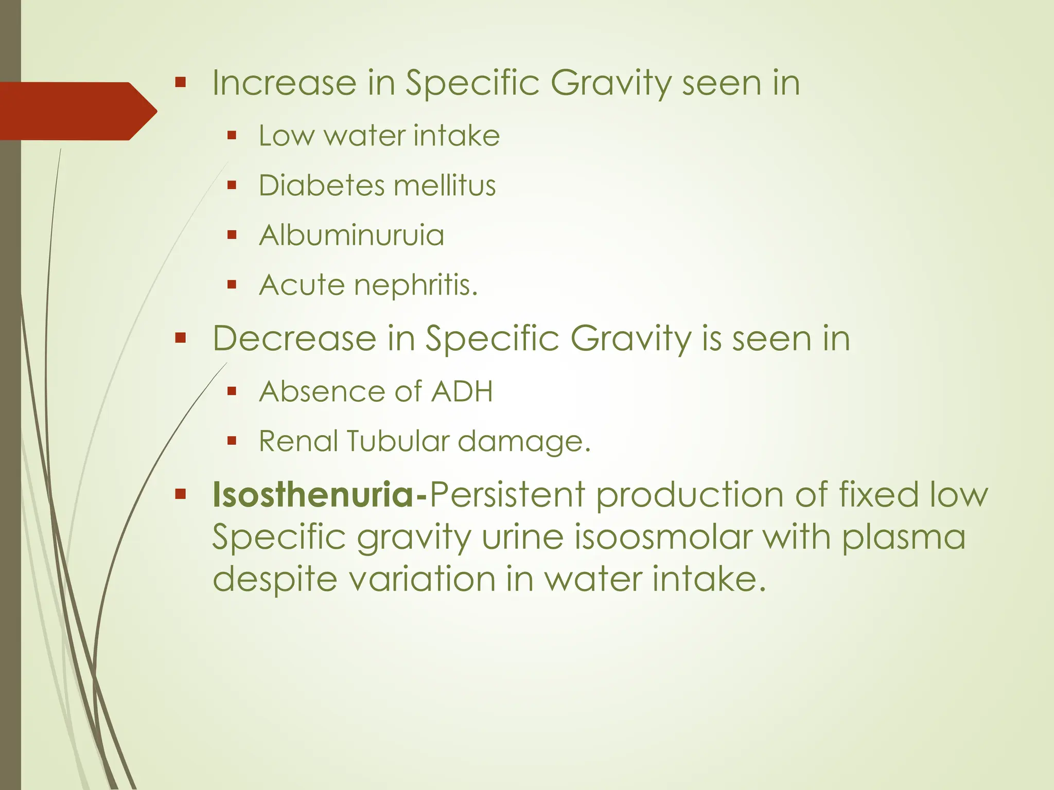 ▪ Increase in Specific Gravity seen in
▪ Low water intake
▪ Diabetes mellitus
▪ Albuminuruia
▪ Acute nephritis.
▪ Decrease in Specific Gravity is seen in
▪ Absence of ADH
▪ Renal Tubular damage.
▪ Isosthenuria-Persistent production of fixed low
Specific gravity urine isoosmolar with plasma
despite variation in water intake.
 