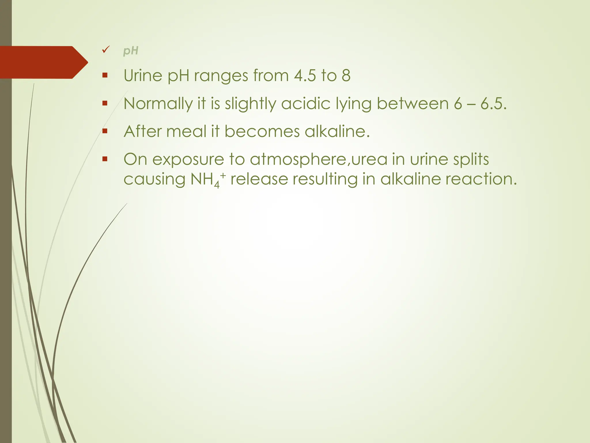 ✓ pH
▪ Urine pH ranges from 4.5 to 8
▪ Normally it is slightly acidic lying between 6 – 6.5.
▪ After meal it becomes alkaline.
▪ On exposure to atmosphere,urea in urine splits
causing NH4
+ release resulting in alkaline reaction.
 