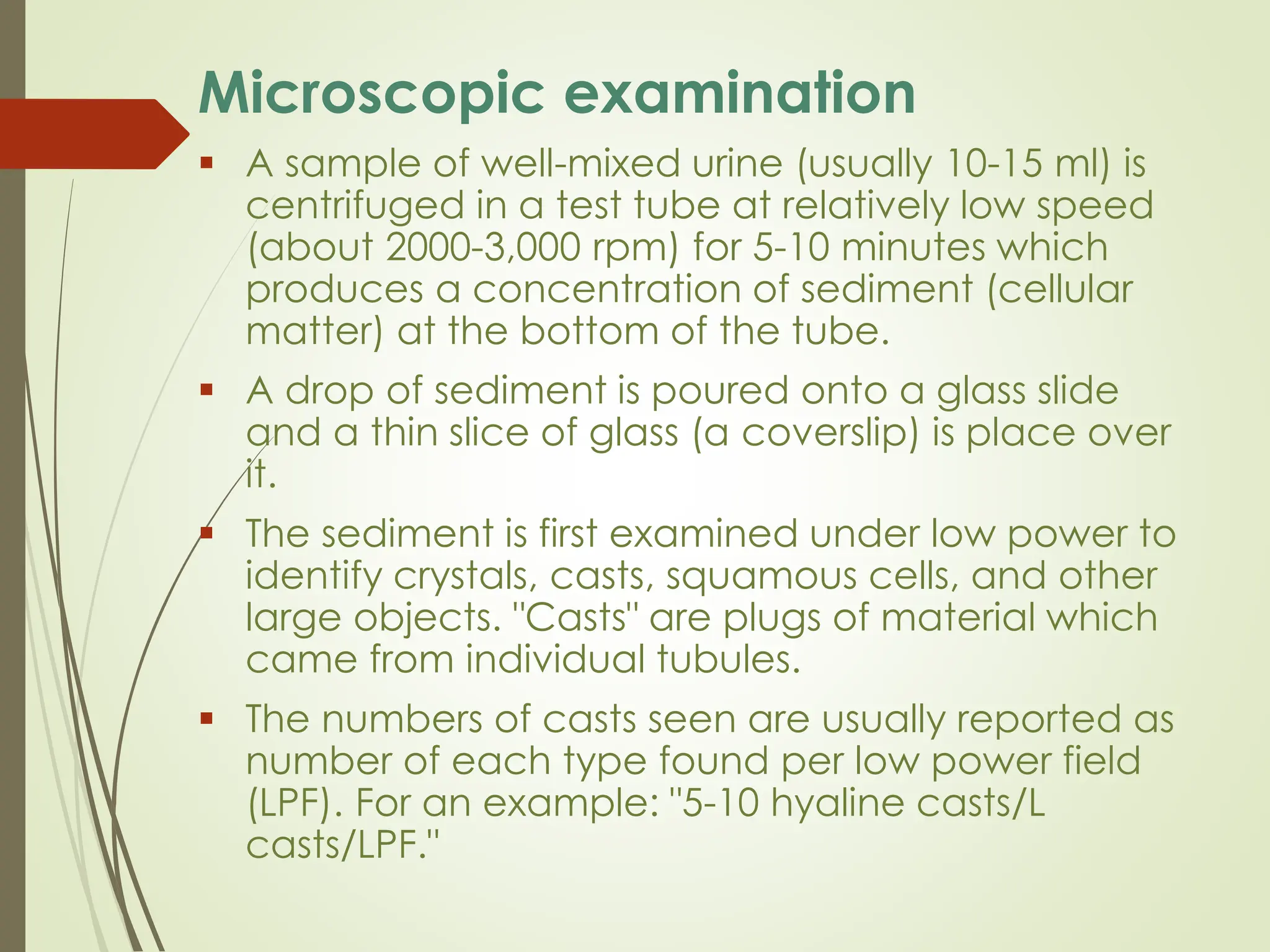 Microscopic examination
▪ A sample of well-mixed urine (usually 10-15 ml) is
centrifuged in a test tube at relatively low speed
(about 2000-3,000 rpm) for 5-10 minutes which
produces a concentration of sediment (cellular
matter) at the bottom of the tube.
▪ A drop of sediment is poured onto a glass slide
and a thin slice of glass (a coverslip) is place over
it.
▪ The sediment is first examined under low power to
identify crystals, casts, squamous cells, and other
large objects. "Casts" are plugs of material which
came from individual tubules.
▪ The numbers of casts seen are usually reported as
number of each type found per low power field
(LPF). For an example: "5-10 hyaline casts/L
casts/LPF."
 