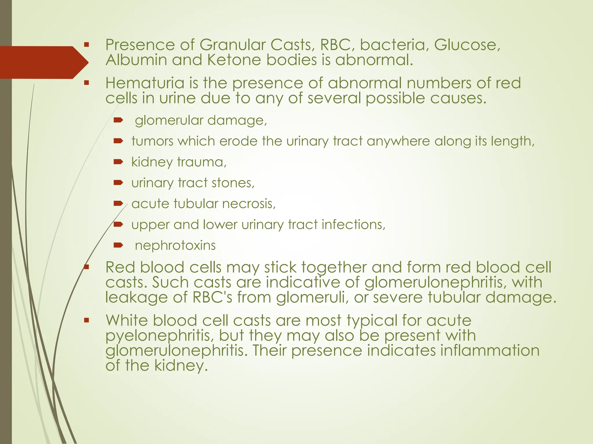 ▪ Presence of Granular Casts, RBC, bacteria, Glucose,
Albumin and Ketone bodies is abnormal.
▪ Hematuria is the presence of abnormal numbers of red
cells in urine due to any of several possible causes.
 glomerular damage,
 tumors which erode the urinary tract anywhere along its length,
 kidney trauma,
 urinary tract stones,
 acute tubular necrosis,
 upper and lower urinary tract infections,
 nephrotoxins
▪ Red blood cells may stick together and form red blood cell
casts. Such casts are indicative of glomerulonephritis, with
leakage of RBC's from glomeruli, or severe tubular damage.
▪ White blood cell casts are most typical for acute
pyelonephritis, but they may also be present with
glomerulonephritis. Their presence indicates inflammation
of the kidney.
 