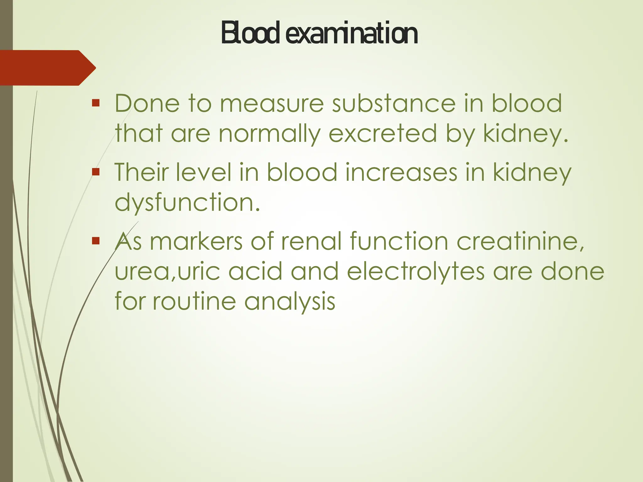 Blood examination
▪ Done to measure substance in blood
that are normally excreted by kidney.
▪ Their level in blood increases in kidney
dysfunction.
▪ As markers of renal function creatinine,
urea,uric acid and electrolytes are done
for routine analysis
 