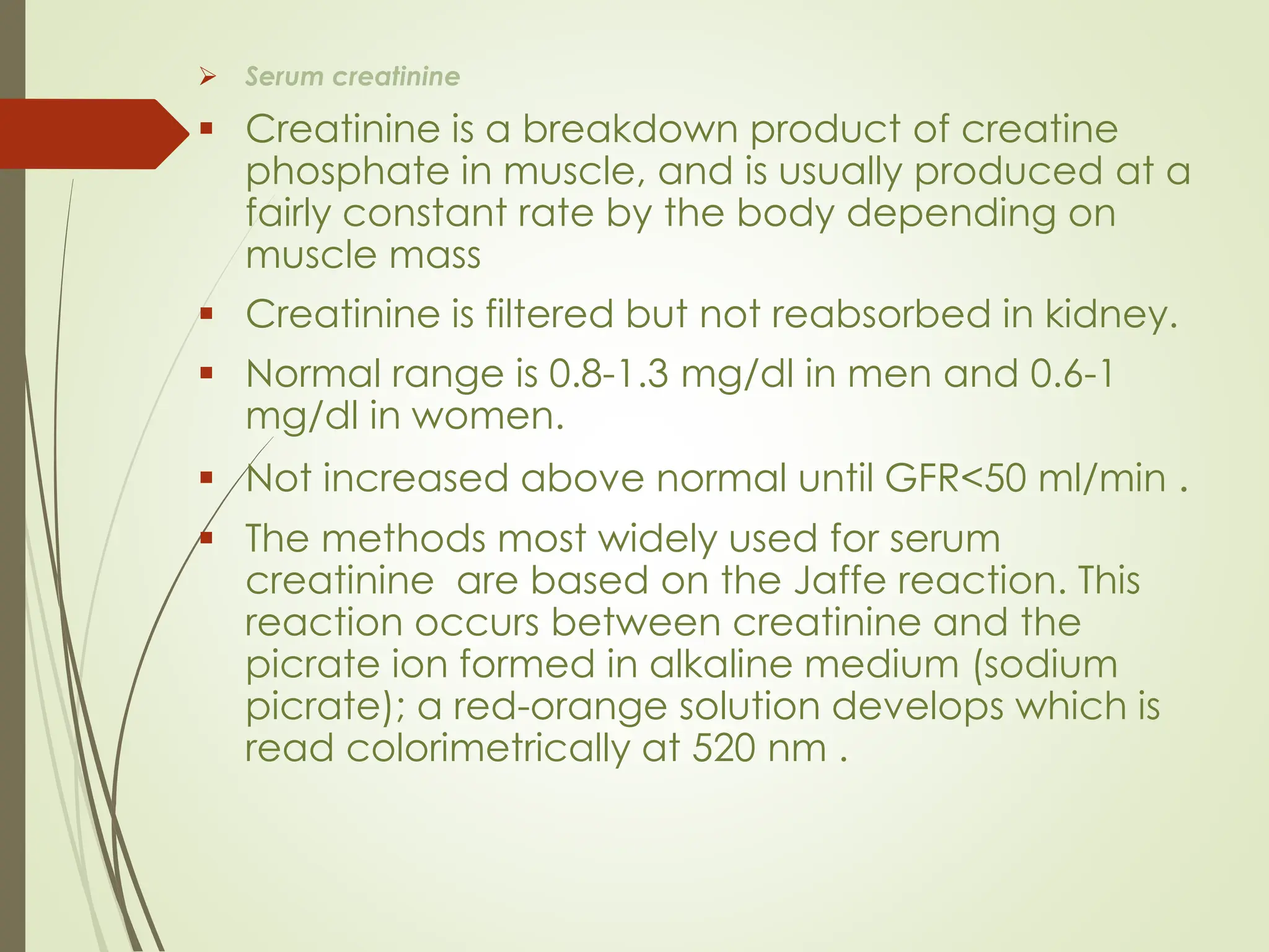 ➢ Serum creatinine
▪ Creatinine is a breakdown product of creatine
phosphate in muscle, and is usually produced at a
fairly constant rate by the body depending on
muscle mass
▪ Creatinine is filtered but not reabsorbed in kidney.
▪ Normal range is 0.8-1.3 mg/dl in men and 0.6-1
mg/dl in women.
▪ Not increased above normal until GFR<50 ml/min .
▪ The methods most widely used for serum
creatinine are based on the Jaffe reaction. This
reaction occurs between creatinine and the
picrate ion formed in alkaline medium (sodium
picrate); a red-orange solution develops which is
read colorimetrically at 520 nm .
 