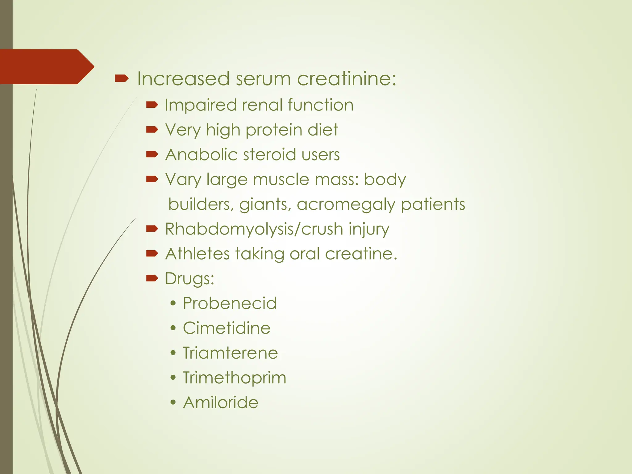  Increased serum creatinine:
 Impaired renal function
 Very high protein diet
 Anabolic steroid users
 Vary large muscle mass: body
builders, giants, acromegaly patients
 Rhabdomyolysis/crush injury
 Athletes taking oral creatine.
 Drugs:
• Probenecid
• Cimetidine
• Triamterene
• Trimethoprim
• Amiloride
 
