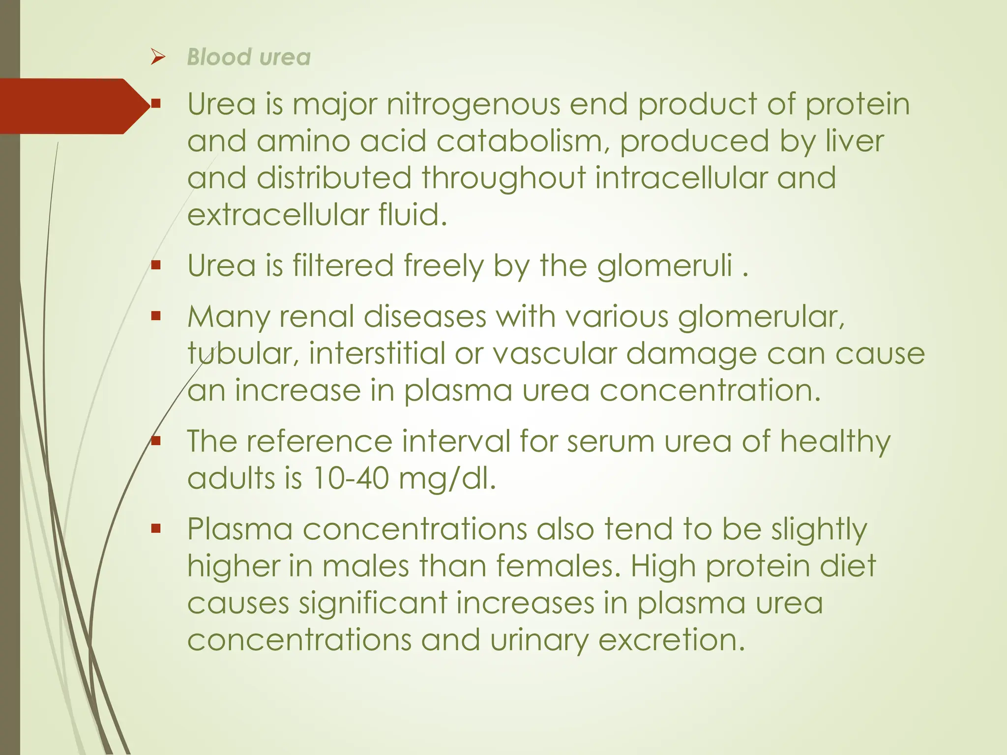 ➢ Blood urea
▪ Urea is major nitrogenous end product of protein
and amino acid catabolism, produced by liver
and distributed throughout intracellular and
extracellular fluid.
▪ Urea is filtered freely by the glomeruli .
▪ Many renal diseases with various glomerular,
tubular, interstitial or vascular damage can cause
an increase in plasma urea concentration.
▪ The reference interval for serum urea of healthy
adults is 10-40 mg/dl.
▪ Plasma concentrations also tend to be slightly
higher in males than females. High protein diet
causes significant increases in plasma urea
concentrations and urinary excretion.
 