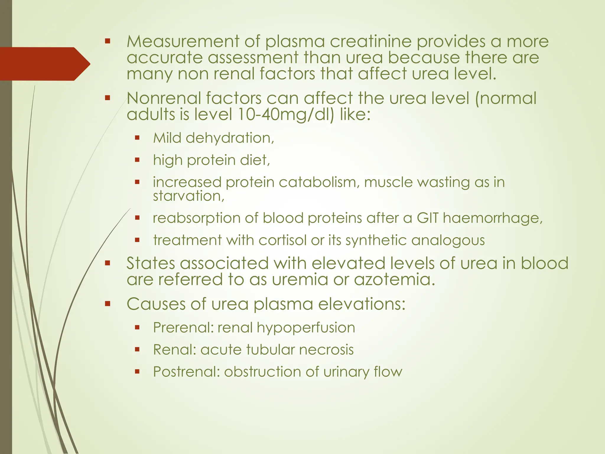 ▪ Measurement of plasma creatinine provides a more
accurate assessment than urea because there are
many non renal factors that affect urea level.
▪ Nonrenal factors can affect the urea level (normal
adults is level 10-40mg/dl) like:
▪ Mild dehydration,
▪ high protein diet,
▪ increased protein catabolism, muscle wasting as in
starvation,
▪ reabsorption of blood proteins after a GIT haemorrhage,
▪ treatment with cortisol or its synthetic analogous
▪ States associated with elevated levels of urea in blood
are referred to as uremia or azotemia.
▪ Causes of urea plasma elevations:
▪ Prerenal: renal hypoperfusion
▪ Renal: acute tubular necrosis
▪ Postrenal: obstruction of urinary flow
 