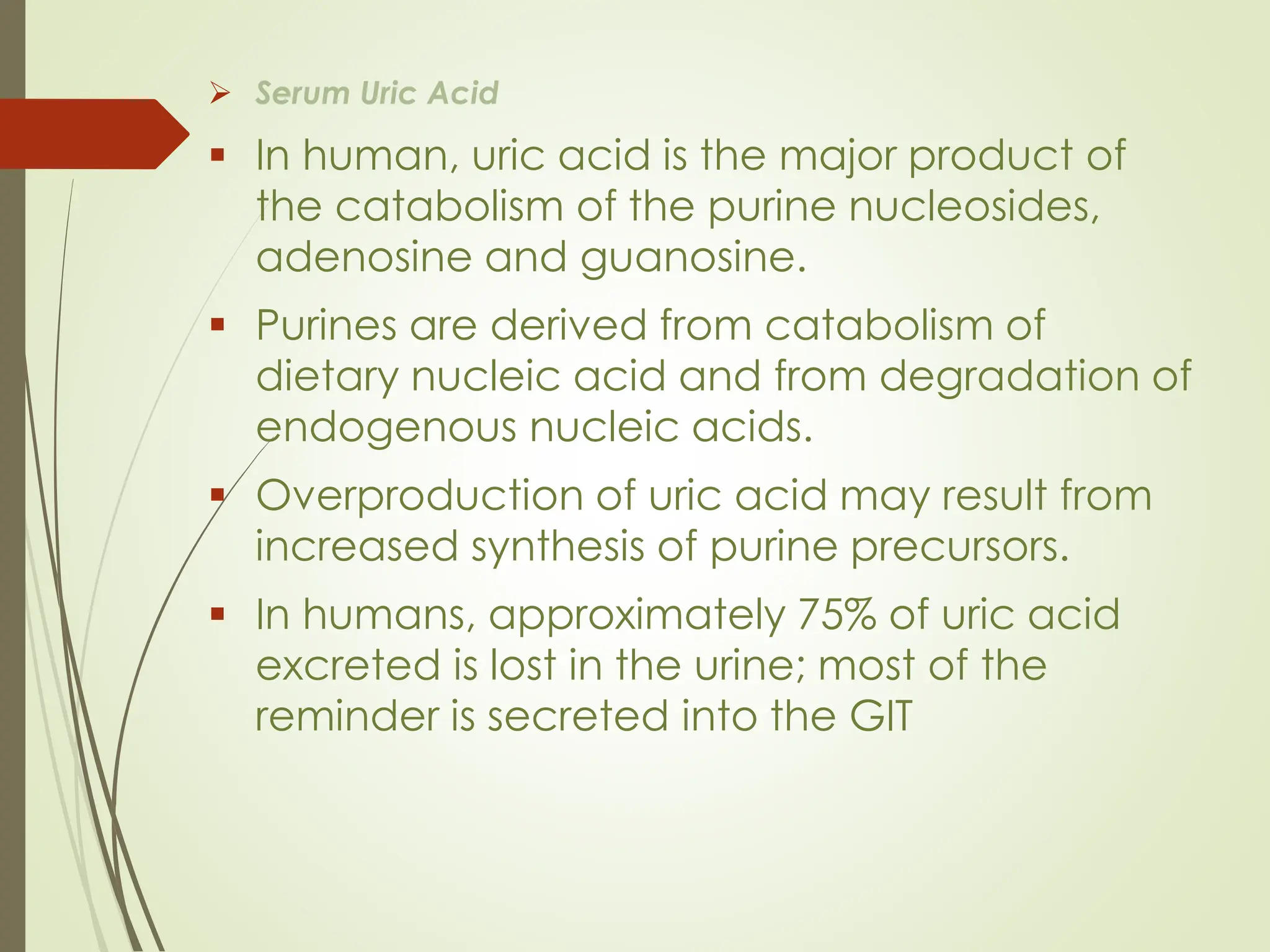 ➢ Serum Uric Acid
▪ In human, uric acid is the major product of
the catabolism of the purine nucleosides,
adenosine and guanosine.
▪ Purines are derived from catabolism of
dietary nucleic acid and from degradation of
endogenous nucleic acids.
▪ Overproduction of uric acid may result from
increased synthesis of purine precursors.
▪ In humans, approximately 75% of uric acid
excreted is lost in the urine; most of the
reminder is secreted into the GIT
 