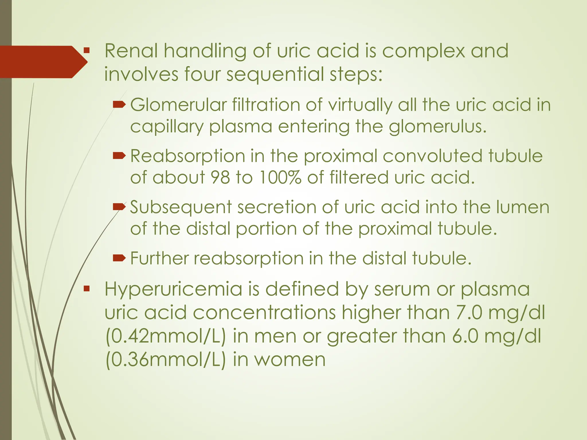 ▪ Renal handling of uric acid is complex and
involves four sequential steps:
Glomerular filtration of virtually all the uric acid in
capillary plasma entering the glomerulus.
Reabsorption in the proximal convoluted tubule
of about 98 to 100% of filtered uric acid.
Subsequent secretion of uric acid into the lumen
of the distal portion of the proximal tubule.
Further reabsorption in the distal tubule.
▪ Hyperuricemia is defined by serum or plasma
uric acid concentrations higher than 7.0 mg/dl
(0.42mmol/L) in men or greater than 6.0 mg/dl
(0.36mmol/L) in women
 