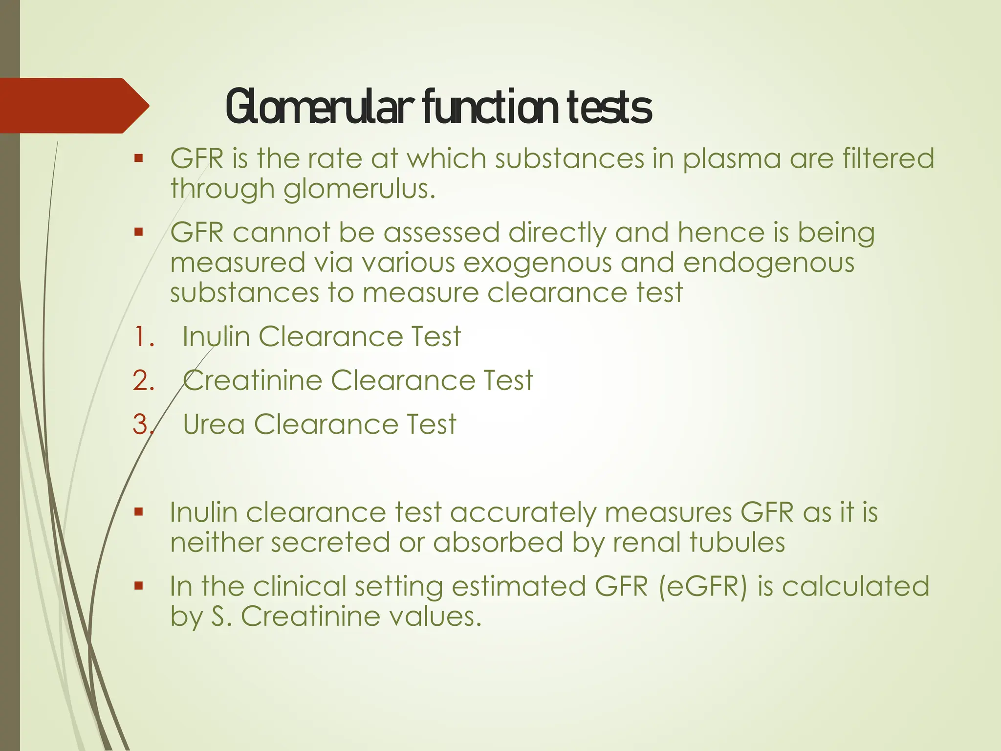 Glomerular function tests
▪ GFR is the rate at which substances in plasma are filtered
through glomerulus.
▪ GFR cannot be assessed directly and hence is being
measured via various exogenous and endogenous
substances to measure clearance test
1. Inulin Clearance Test
2. Creatinine Clearance Test
3. Urea Clearance Test
▪ Inulin clearance test accurately measures GFR as it is
neither secreted or absorbed by renal tubules
▪ In the clinical setting estimated GFR (eGFR) is calculated
by S. Creatinine values.
 