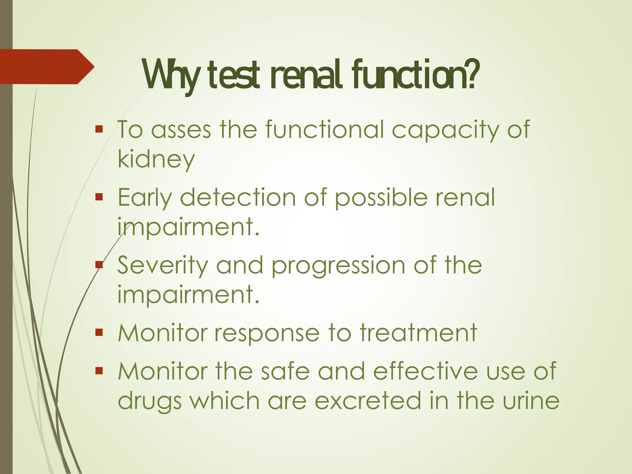 Why test renal function?
▪ To asses the functional capacity of
kidney
▪ Early detection of possible renal
impairment.
▪ Severity and progression of the
impairment.
▪ Monitor response to treatment
▪ Monitor the safe and effective use of
drugs which are excreted in the urine
 