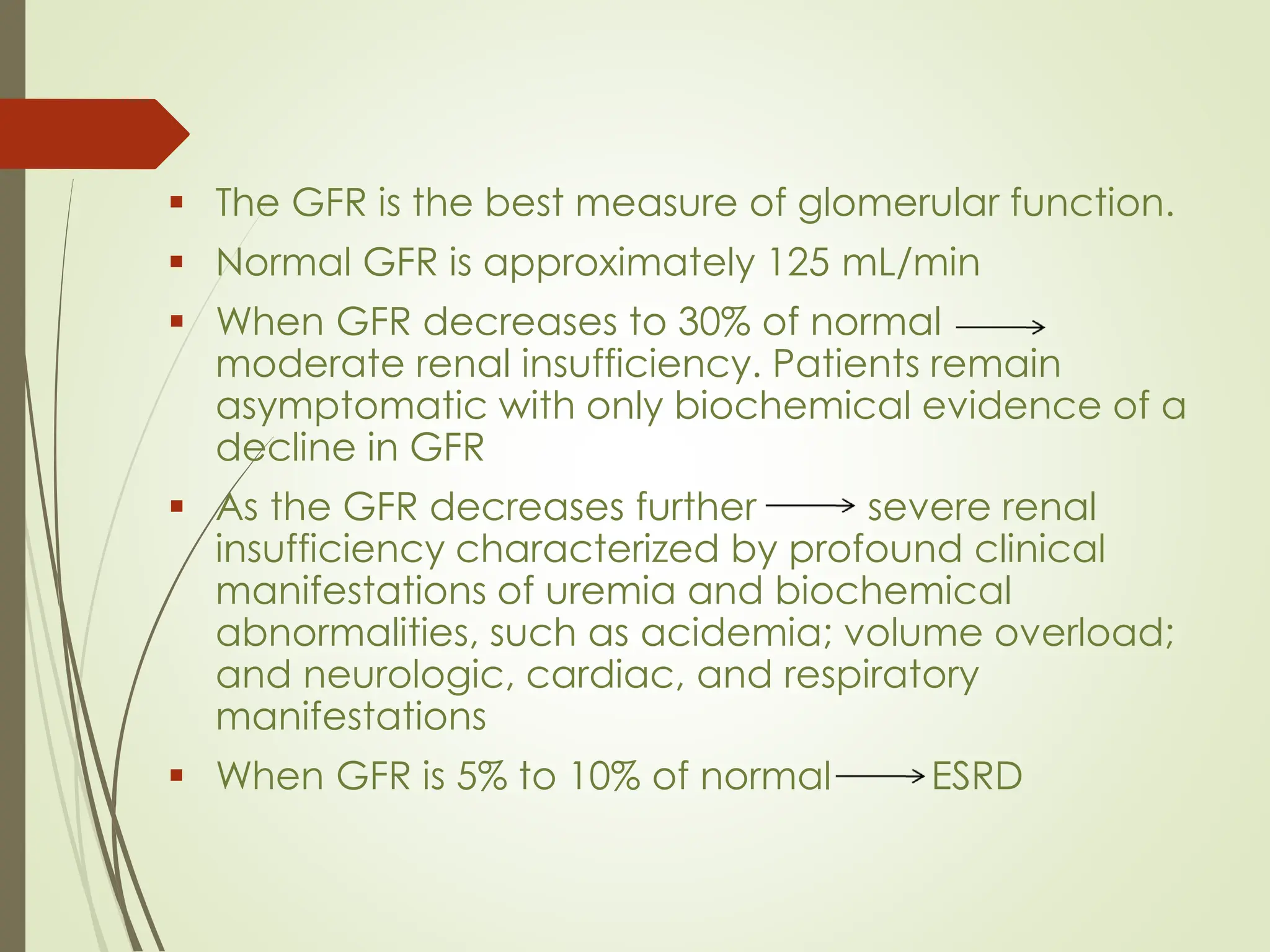 ▪ The GFR is the best measure of glomerular function.
▪ Normal GFR is approximately 125 mL/min
▪ When GFR decreases to 30% of normal
moderate renal insufficiency. Patients remain
asymptomatic with only biochemical evidence of a
decline in GFR
▪ As the GFR decreases further severe renal
insufficiency characterized by profound clinical
manifestations of uremia and biochemical
abnormalities, such as acidemia; volume overload;
and neurologic, cardiac, and respiratory
manifestations
▪ When GFR is 5% to 10% of normal ESRD
 