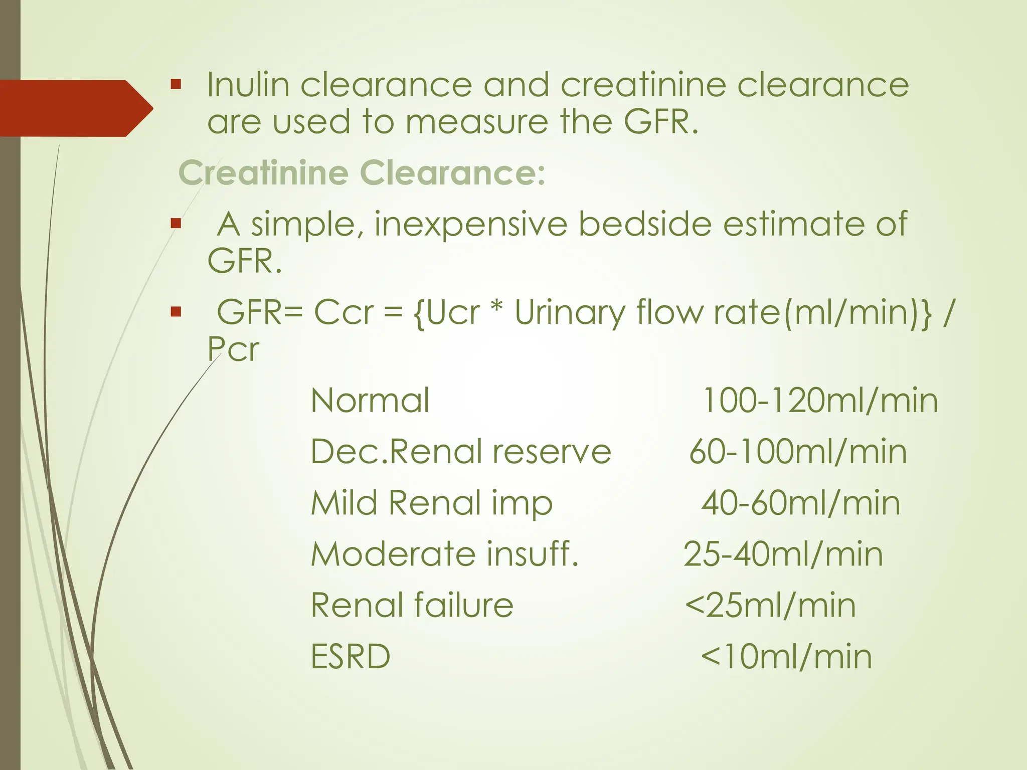 ▪ Inulin clearance and creatinine clearance
are used to measure the GFR.
Creatinine Clearance:
▪ A simple, inexpensive bedside estimate of
GFR.
▪ GFR= Ccr = {Ucr * Urinary flow rate(ml/min)} /
Pcr
Normal 100-120ml/min
Dec.Renal reserve 60-100ml/min
Mild Renal imp 40-60ml/min
Moderate insuff. 25-40ml/min
Renal failure <25ml/min
ESRD <10ml/min
 