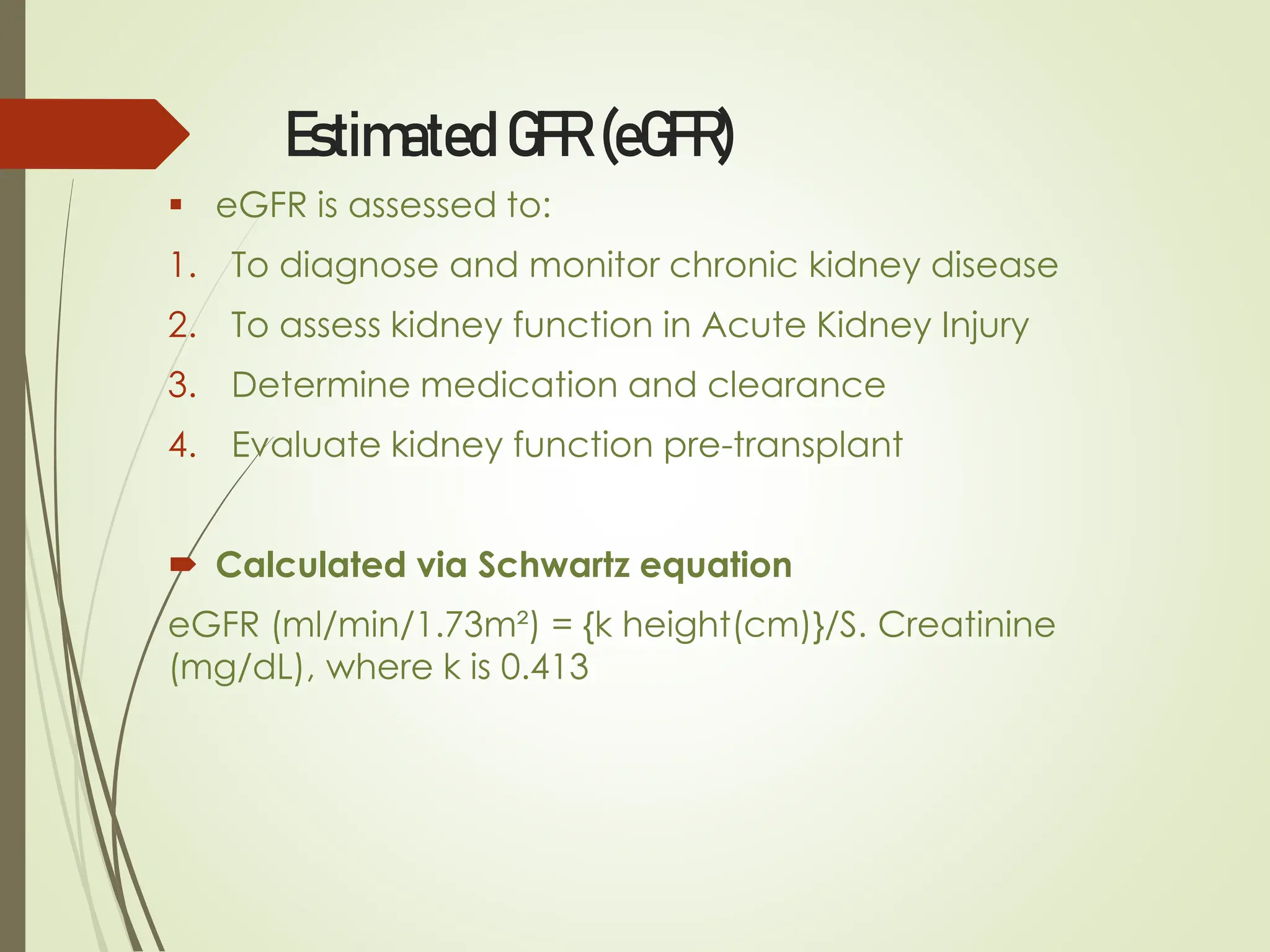 Estimated GFR (eGFR)
▪ eGFR is assessed to:
1. To diagnose and monitor chronic kidney disease
2. To assess kidney function in Acute Kidney Injury
3. Determine medication and clearance
4. Evaluate kidney function pre-transplant
 Calculated via Schwartz equation
eGFR (ml/min/1.73m²) = {k height(cm)}/S. Creatinine
(mg/dL), where k is 0.413
 