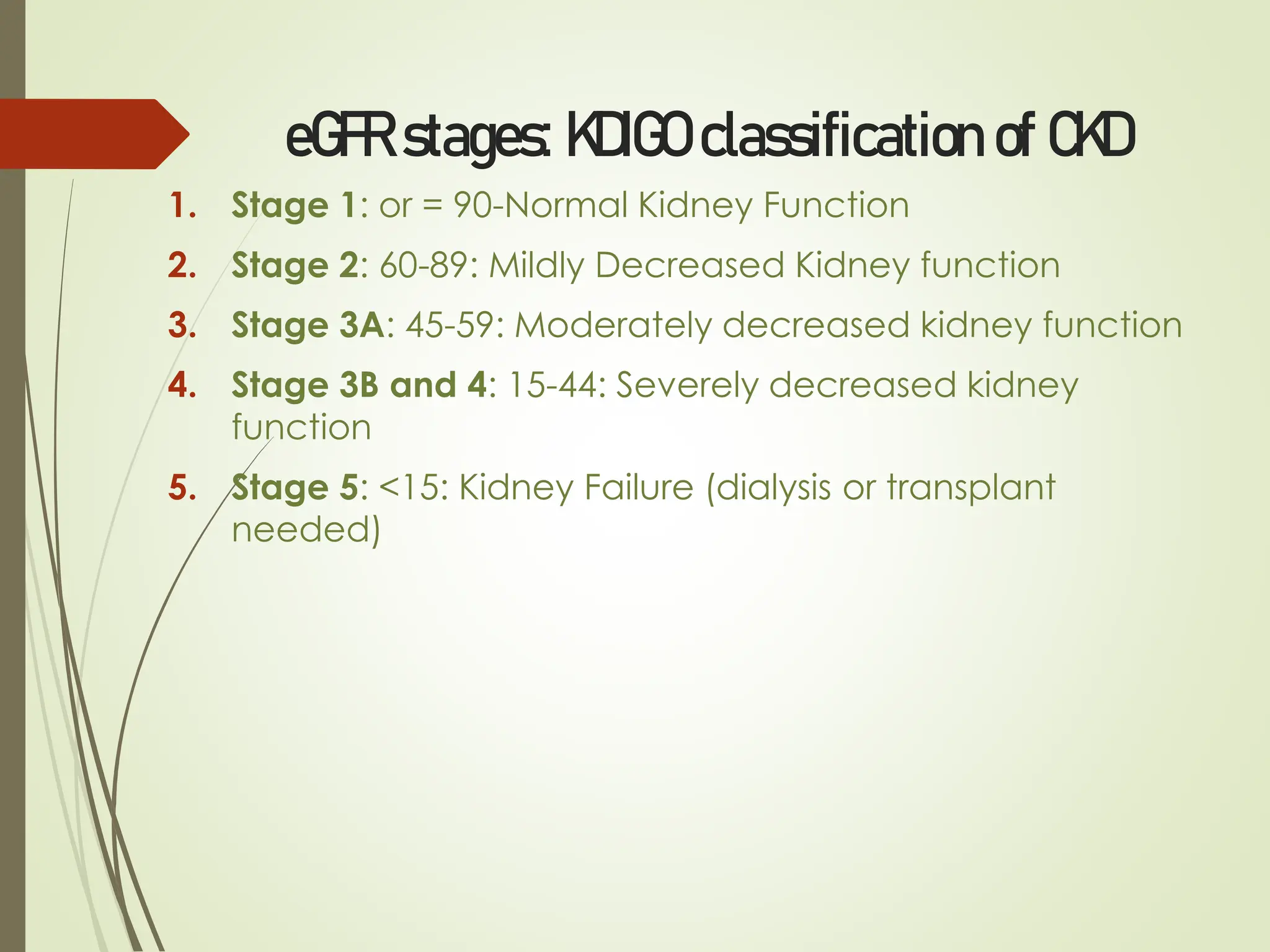 eGFR stages: KDIGO classification of CKD
1. Stage 1: or = 90-Normal Kidney Function
2. Stage 2: 60-89: Mildly Decreased Kidney function
3. Stage 3A: 45-59: Moderately decreased kidney function
4. Stage 3B and 4: 15-44: Severely decreased kidney
function
5. Stage 5: <15: Kidney Failure (dialysis or transplant
needed)
 