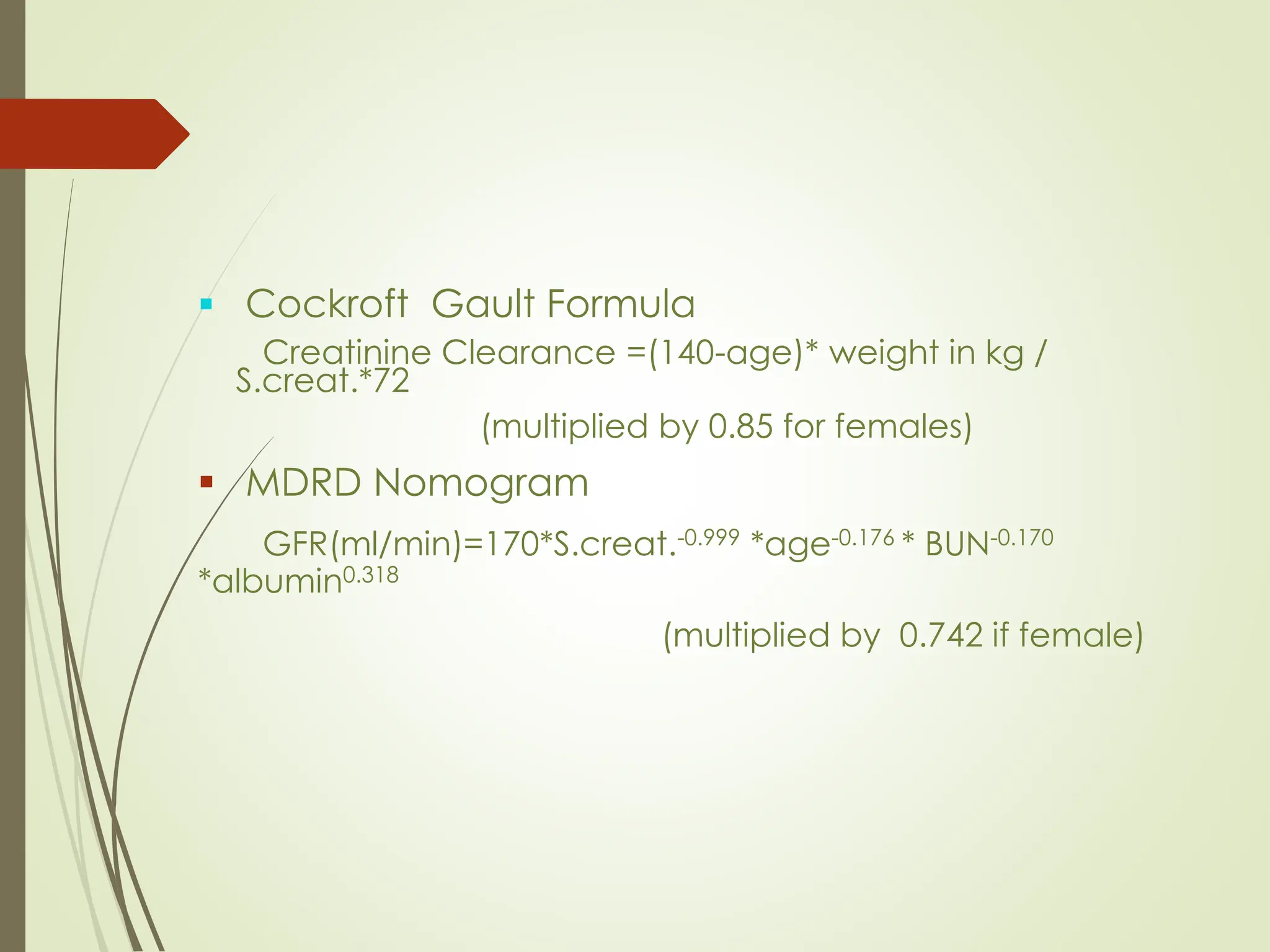 ▪ Cockroft Gault Formula
Creatinine Clearance =(140-age)* weight in kg /
S.creat.*72
(multiplied by 0.85 for females)
▪ MDRD Nomogram
GFR(ml/min)=170*S.creat.-0.999 *age-0.176 * BUN-0.170
*albumin0.318
(multiplied by 0.742 if female)
 